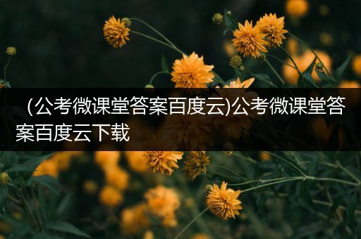 （公考微课堂答案百度云)公考微课堂答案百度云下载