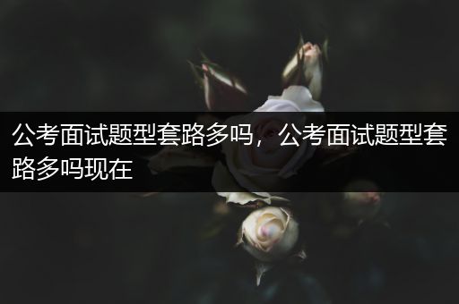 公考面试题型套路多吗，公考面试题型套路多吗现在