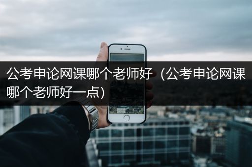 公考申论网课哪个老师好（公考申论网课哪个老师好一点）