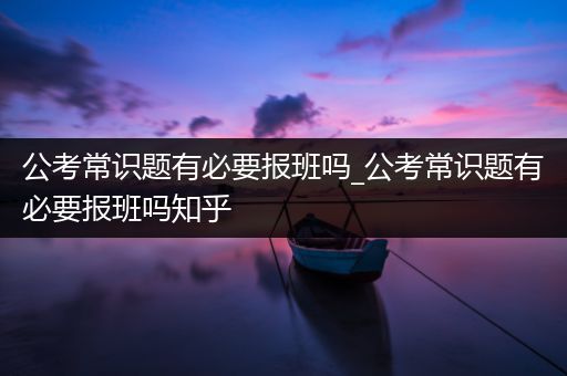 公考常识题有必要报班吗_公考常识题有必要报班吗知乎
