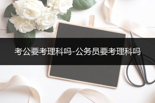 考公要考理科吗-公务员要考理科吗