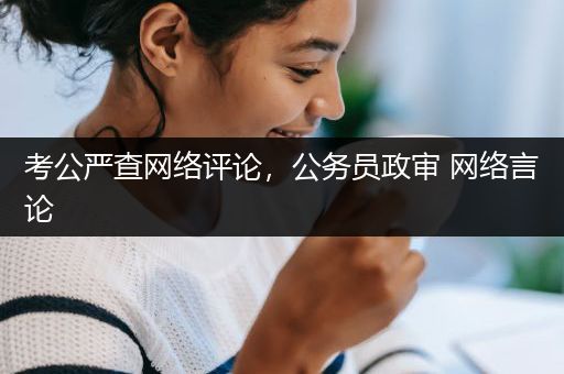 考公严查网络评论，公务员政审 网络言论