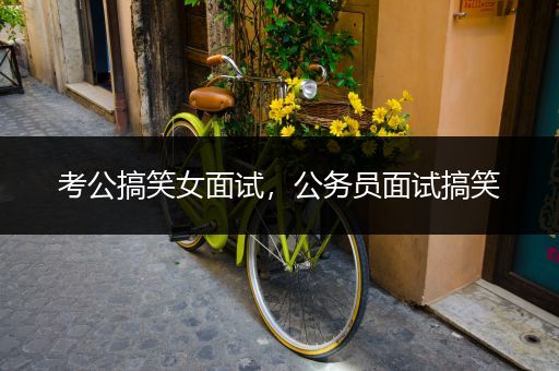 考公搞笑女面试，公务员面试搞笑