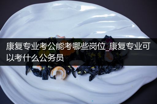 康复专业考公能考哪些岗位_康复专业可以考什么公务员