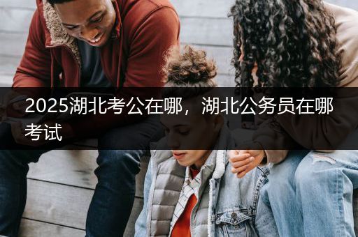 2025湖北考公在哪，湖北公务员在哪考试