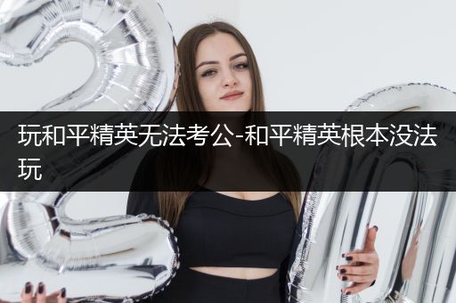 玩和平精英无法考公-和平精英根本没法玩