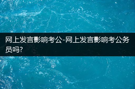 网上发言影响考公-网上发言影响考公务员吗?