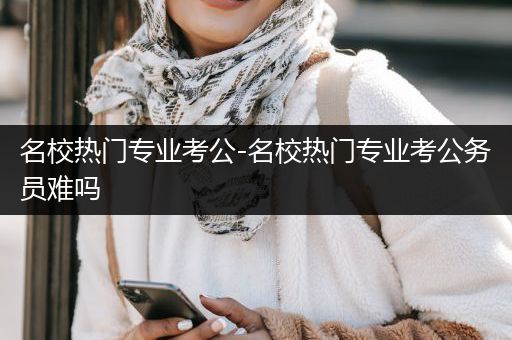名校热门专业考公-名校热门专业考公务员难吗