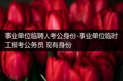 事业单位临聘人考公身份-事业单位临时工报考公务员 现有身份