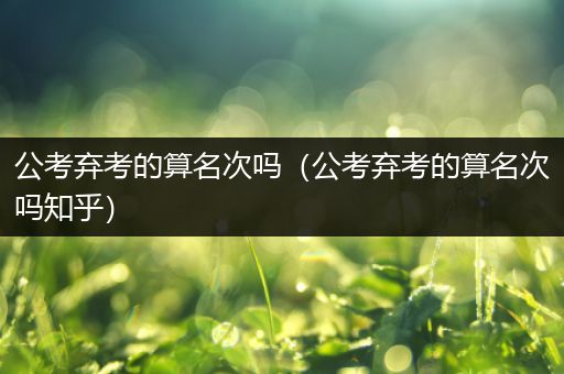 公考弃考的算名次吗（公考弃考的算名次吗知乎）