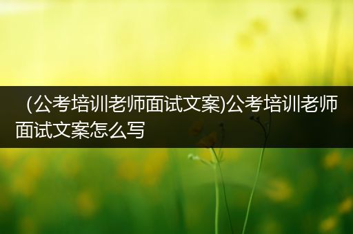（公考培训老师面试文案)公考培训老师面试文案怎么写