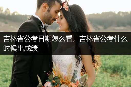 吉林省公考日期怎么看，吉林省公考什么时候出成绩