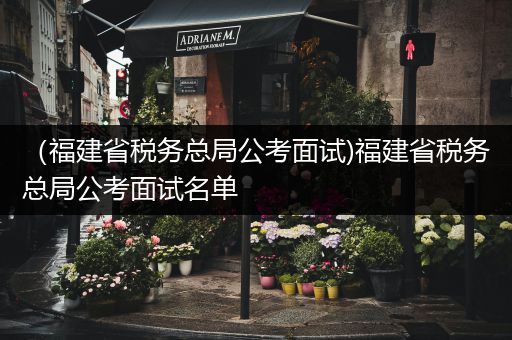 （福建省税务总局公考面试)福建省税务总局公考面试名单