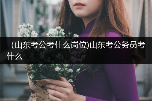 （山东考公考什么岗位)山东考公务员考什么