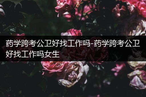 药学跨考公卫好找工作吗-药学跨考公卫好找工作吗女生