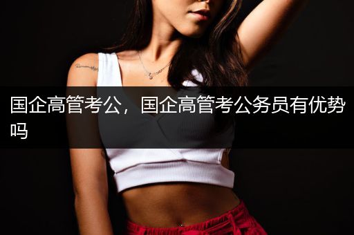 国企高管考公，国企高管考公务员有优势吗