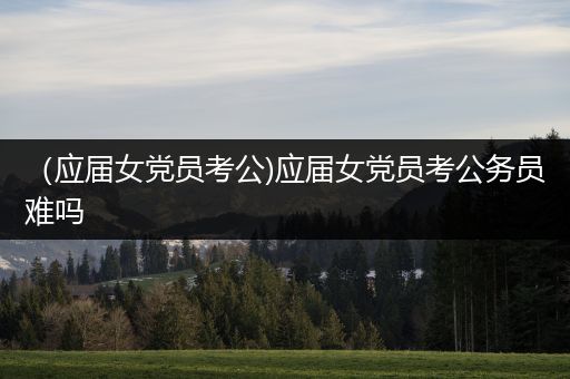 （应届女党员考公)应届女党员考公务员难吗