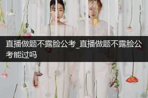 直播做题不露脸公考_直播做题不露脸公考能过吗