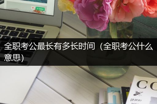 全职考公最长有多长时间（全职考公什么意思）