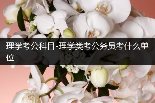 理学考公科目-理学类考公务员考什么单位