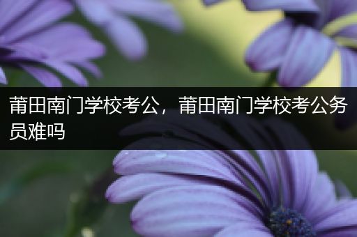 莆田南门学校考公，莆田南门学校考公务员难吗