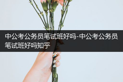 中公考公务员笔试班好吗-中公考公务员笔试班好吗知乎