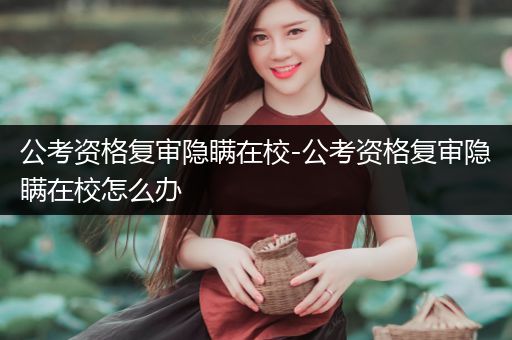 公考资格复审隐瞒在校-公考资格复审隐瞒在校怎么办