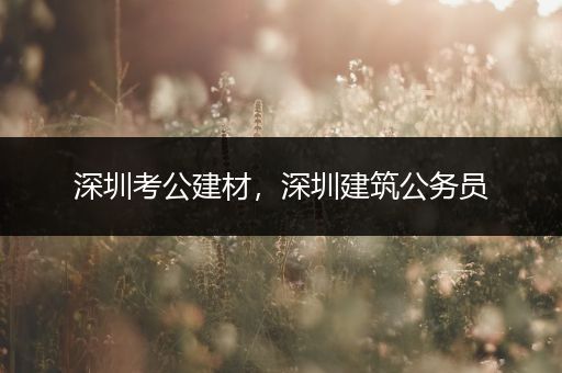 深圳考公建材，深圳建筑公务员