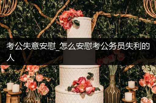 考公失意安慰_怎么安慰考公务员失利的人