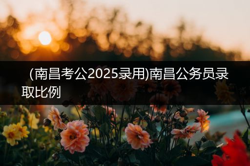（南昌考公2025录用)南昌公务员录取比例