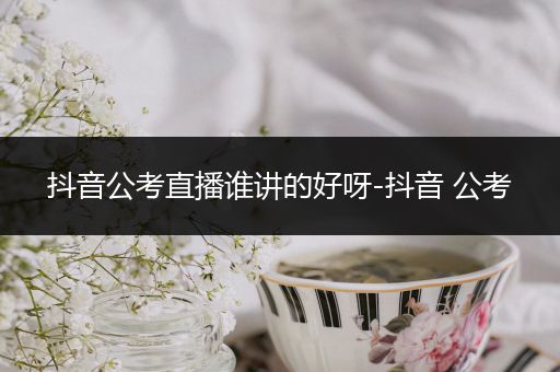 抖音公考直播谁讲的好呀-抖音 公考