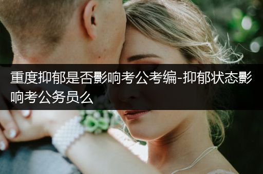 重度抑郁是否影响考公考编-抑郁状态影响考公务员么