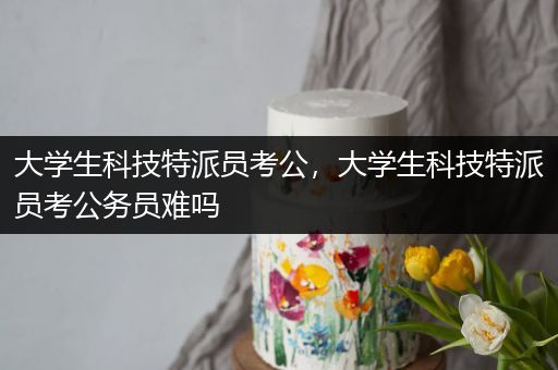 大学生科技特派员考公，大学生科技特派员考公务员难吗