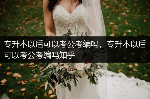 专升本以后可以考公考编吗，专升本以后可以考公考编吗知乎