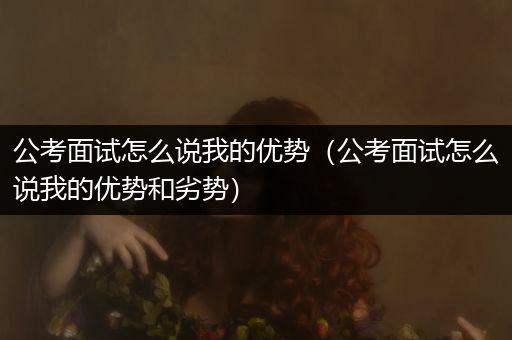 公考面试怎么说我的优势（公考面试怎么说我的优势和劣势）