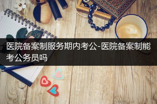 医院备案制服务期内考公-医院备案制能考公务员吗