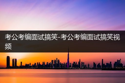 考公考编面试搞笑-考公考编面试搞笑视频