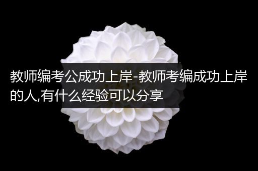 教师编考公成功上岸-教师考编成功上岸的人,有什么经验可以分享