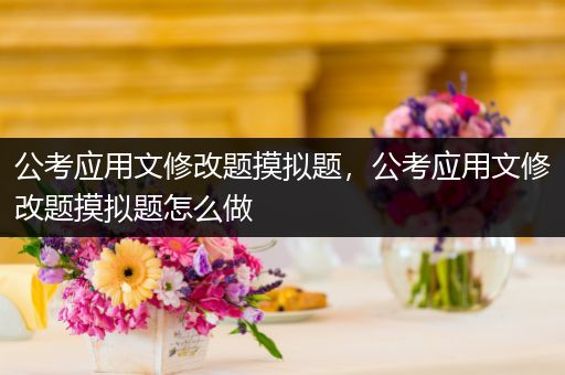 公考应用文修改题摸拟题，公考应用文修改题摸拟题怎么做