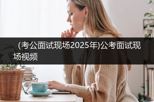 （考公面试现场2025年)公考面试现场视频