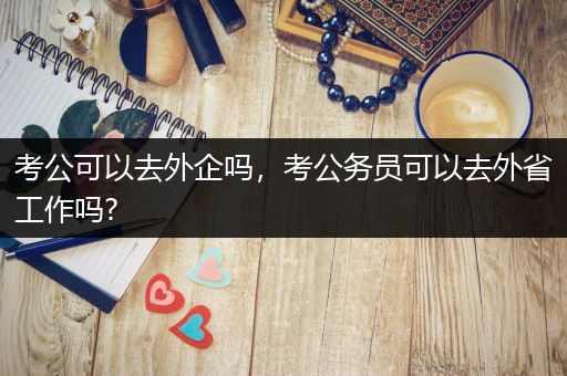 考公可以去外企吗，考公务员可以去外省工作吗?