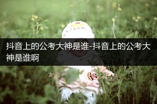 抖音上的公考大神是谁-抖音上的公考大神是谁啊
