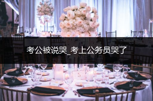 考公被说哭_考上公务员哭了