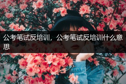 公考笔试反培训，公考笔试反培训什么意思