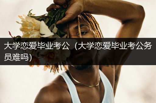 大学恋爱毕业考公（大学恋爱毕业考公务员难吗）