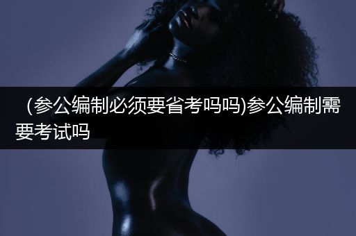 （参公编制必须要省考吗吗)参公编制需要考试吗