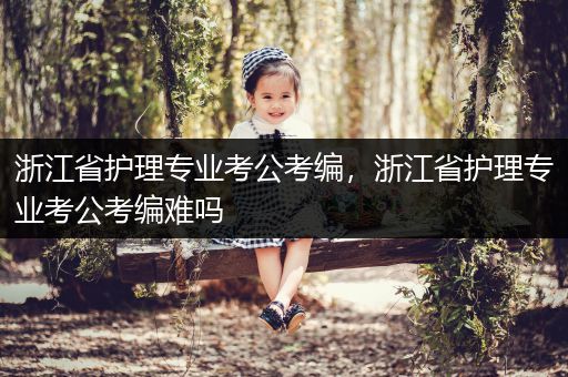 浙江省护理专业考公考编，浙江省护理专业考公考编难吗