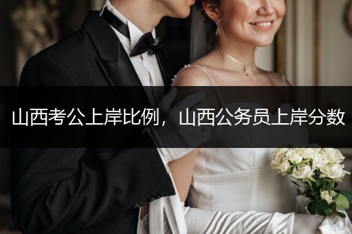 山西考公上岸比例，山西公务员上岸分数