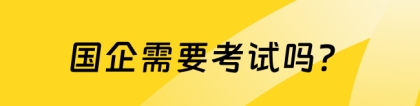 国企需要考试吗：国企需要考试吗？