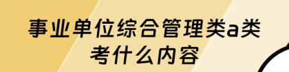 综合应用能力a类：事业单位综合管理类a类考什么内容